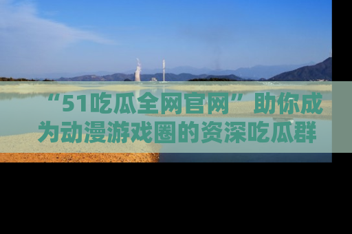 “51吃瓜全网官网”助你成为动漫游戏圈的资深吃瓜群众！
