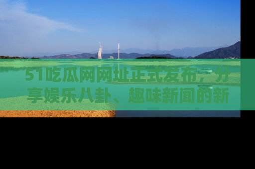 51吃瓜网网址正式发布，分享娱乐八卦、趣味新闻的新平台