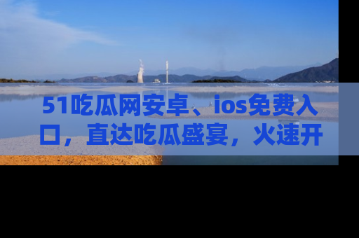 51吃瓜网安卓、ios免费入口,直达吃瓜盛宴,火速开启线上体验!
