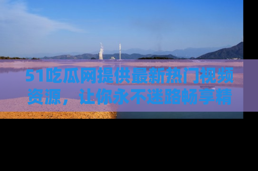 51吃瓜网提供最新热门视频资源,让你永不迷路畅享精彩!