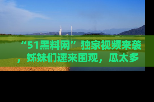 “51黑料网”独家视频来袭，姊妹们速来围观，瓜太多简直停不下来！