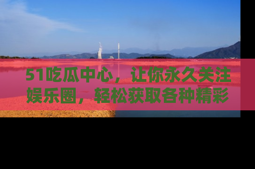 51吃瓜中心，让你永久关注娱乐圈，轻松获取各种精彩的吃瓜信息！