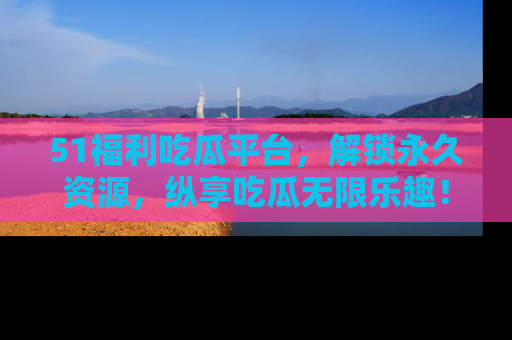 51福利吃瓜平台，解锁永久资源，纵享吃瓜无限乐趣！