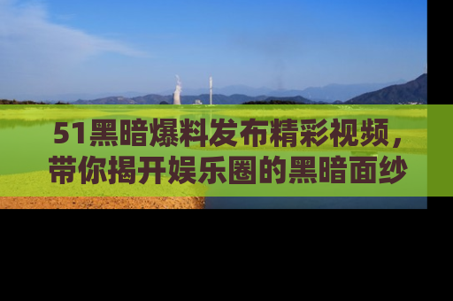 51黑暗爆料发布精彩视频，带你揭开娱乐圈的黑暗面纱