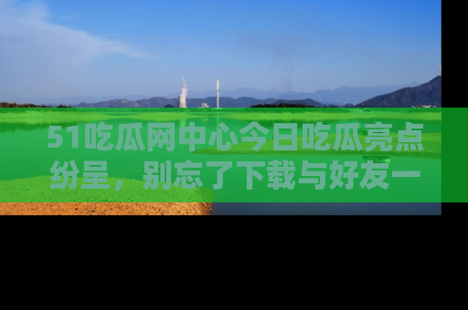 51吃瓜网中心今日吃瓜亮点纷呈，别忘了下载与好友一同分享！