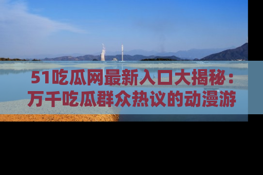 51吃瓜网最新入口大揭秘：万千吃瓜群众热议的动漫游戏事件