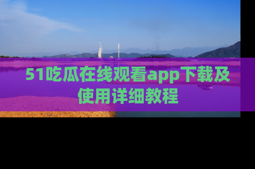 51吃瓜在线观看app下载及使用详细教程