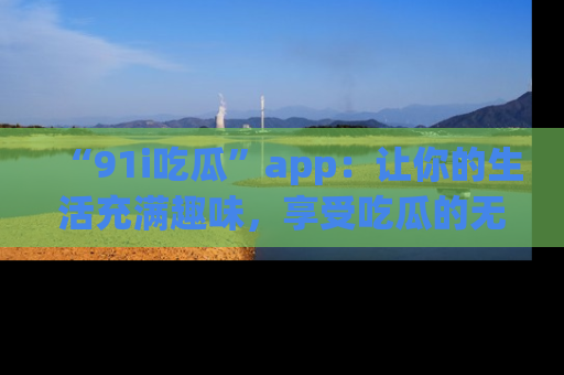 “91i吃瓜”app：让你的生活充满趣味，享受吃瓜的无限乐趣！