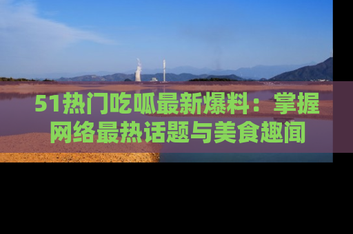 51热门吃呱最新爆料：掌握网络最热话题与美食趣闻