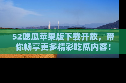 52吃瓜苹果版下载开放，带你畅享更多精彩吃瓜内容！