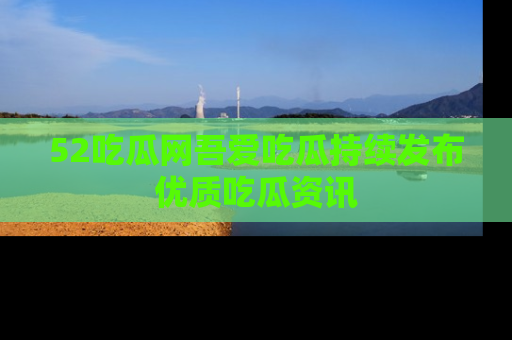52吃瓜网吾爱吃瓜持续发布优质吃瓜资讯
