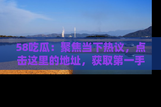 58吃瓜：聚焦当下热议，点击这里的地址，获取第一手的八卦信息！