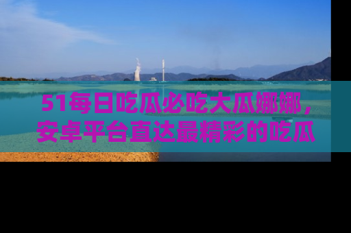 51每日吃瓜必吃大瓜娜娜，安卓平台直达最精彩的吃瓜内容。