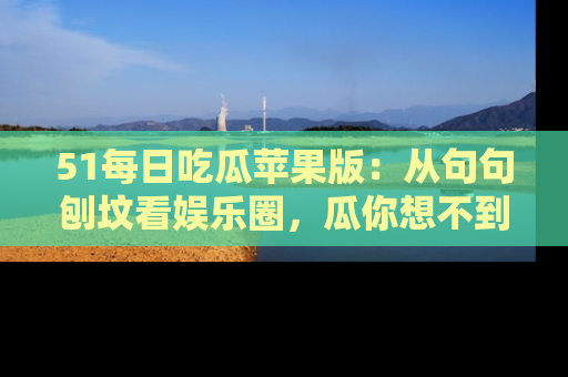 51每日吃瓜苹果版：从句句刨坟看娱乐圈，瓜你想不到的精彩纷呈！