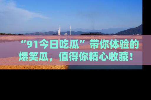 “91今日吃瓜”带你体验的爆笑瓜，值得你精心收藏！
