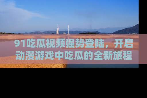 91吃瓜视频强势登陆,开启动漫游戏中吃瓜的全新旅程!