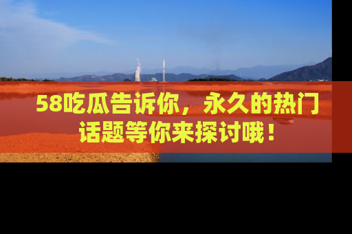 58吃瓜告诉你，永久的热门话题等你来探讨哦！