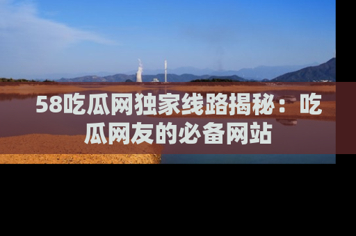 58吃瓜网独家线路揭秘：吃瓜网友的必备网站