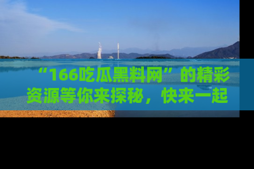“166吃瓜黑料网”的精彩资源等你来探秘，快来一起吃瓜吧！