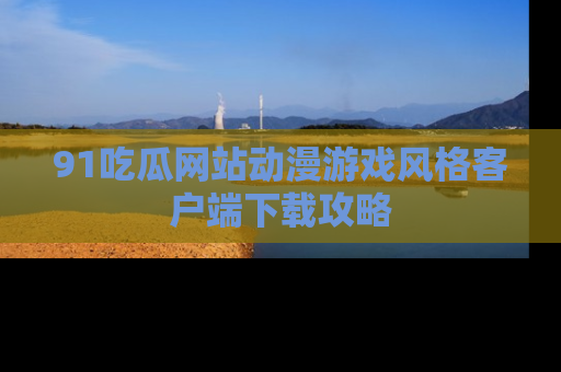 91吃瓜网站动漫游戏风格客户端下载攻略