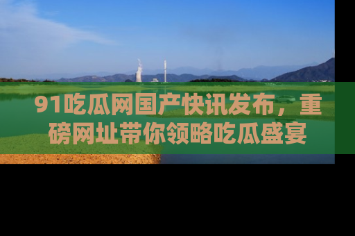 91吃瓜网国产快讯发布,重磅网址带你领略吃瓜盛宴