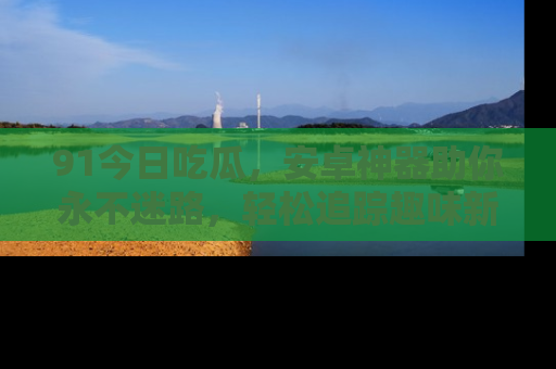 91今日吃瓜,安卓神器助你永不迷路,轻松追踪趣味新闻!