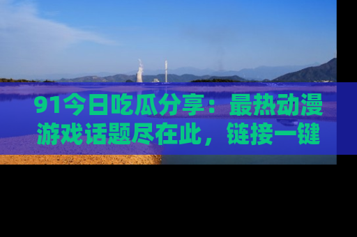 91今日吃瓜分享:最热动漫游戏话题尽在此,链接一键畅游!