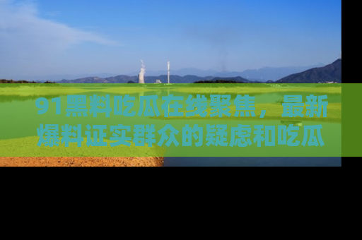 91黑料吃瓜在线聚焦,最新爆料证实群众的疑虑和吃瓜乐趣!