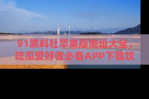 91黑料社苹果版地址大全,吃瓜爱好者必备APP下载攻略