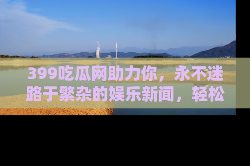 399吃瓜网助力你,永不迷路于繁杂的娱乐新闻,轻松追踪热点!