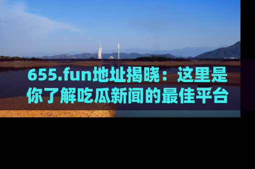 655.fun地址揭晓:这里是你了解吃瓜新闻的最佳平台,快来探索吧!