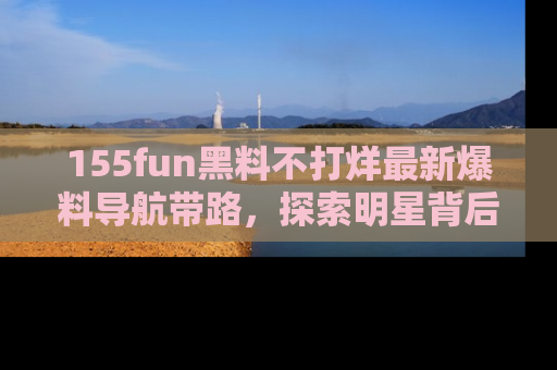 155fun黑料不打烊最新爆料导航带路,探索明星背后的秘密