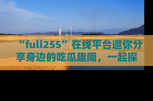 “fuli255”在线平台邀你分享身边的吃瓜趣闻，一起探索生活的小秘密！