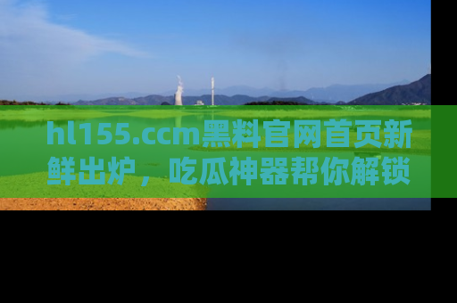 hl155.ccm黑料官网首页新鲜出炉，吃瓜神器帮你解锁那些鲜为人知的内幕！