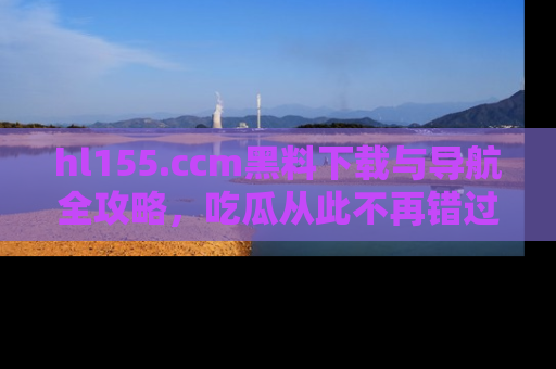 hl155.ccm黑料下载与导航全攻略,吃瓜从此不再错过任何热点