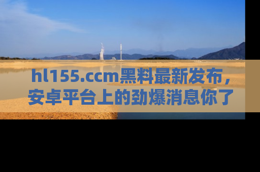 hl155.ccm黑料最新发布,安卓平台上的劲爆消息你了解了吗?