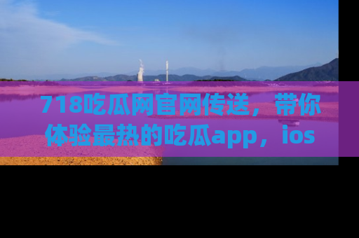 718吃瓜网官网传送,带你体验最热的吃瓜app,ios用户必备哦!