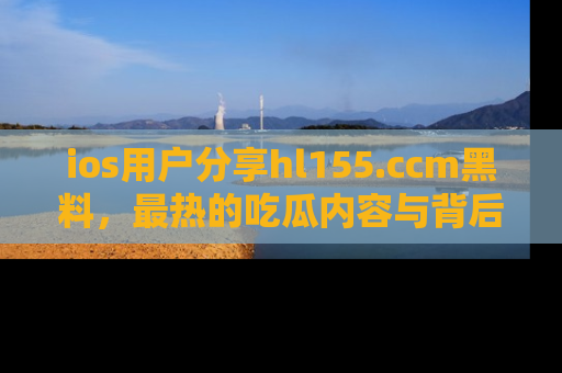 ios用户分享hl155.ccm黑料,最热的吃瓜内容与背后的真实事件!