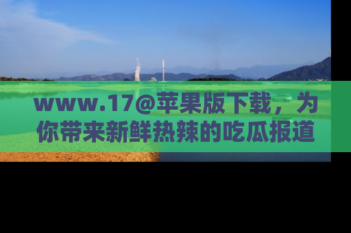 www.17@苹果版下载，为你带来新鲜热辣的吃瓜报道，尽情享受！