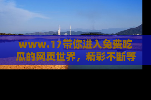 www.17带你进入免费吃瓜的网页世界,精彩不断等着你!