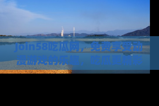 Join58吃瓜网,免费享受动漫游戏的乐趣,吃瓜更精彩!