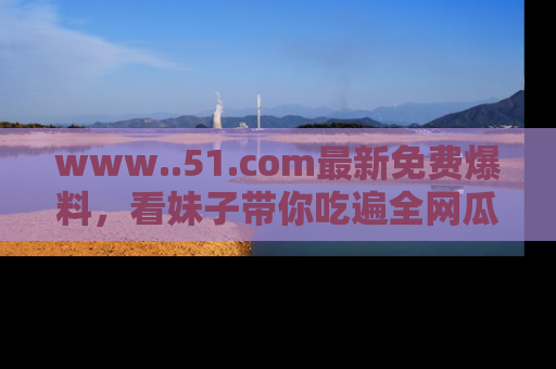 www..51.com最新免费爆料，看妹子带你吃遍全网瓜！
