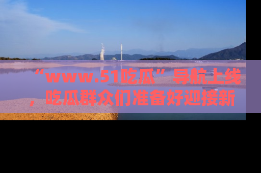 “www.51吃瓜”导航上线，吃瓜群众们准备好迎接新一波奇葩事件吗？