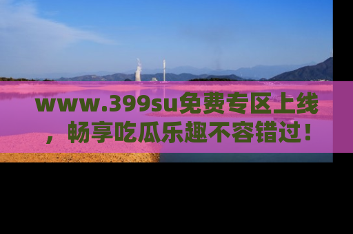 www.399su免费专区上线，畅享吃瓜乐趣不容错过！
