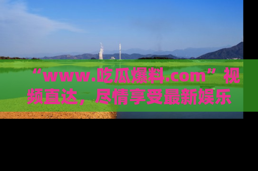 “www.吃瓜爆料.com”视频直达，尽情享受最新娱乐圈的吃瓜盛宴！