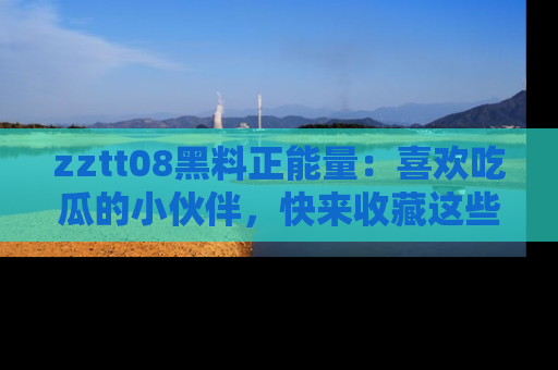 zztt08黑料正能量：喜欢吃瓜的小伙伴，快来收藏这些优质资源！