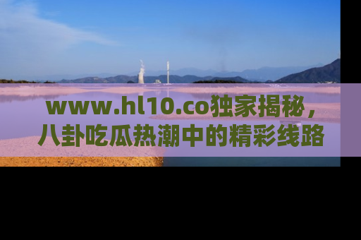 www.hl10.co独家揭秘，八卦吃瓜热潮中的精彩线路推荐
