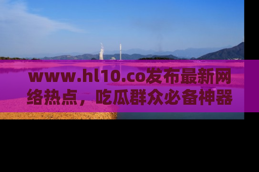 www.hl10.co发布最新网络热点,吃瓜群众必备神器