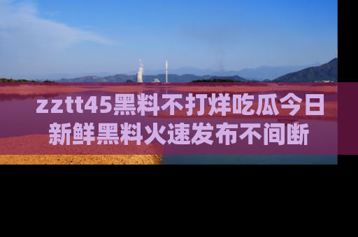 zztt45黑料不打烊吃瓜今日新鲜黑料火速发布不间断