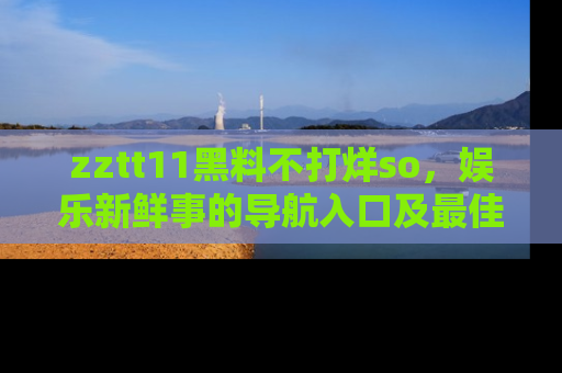 zztt11黑料不打烊so，娱乐新鲜事的导航入口及最佳浏览线路推荐